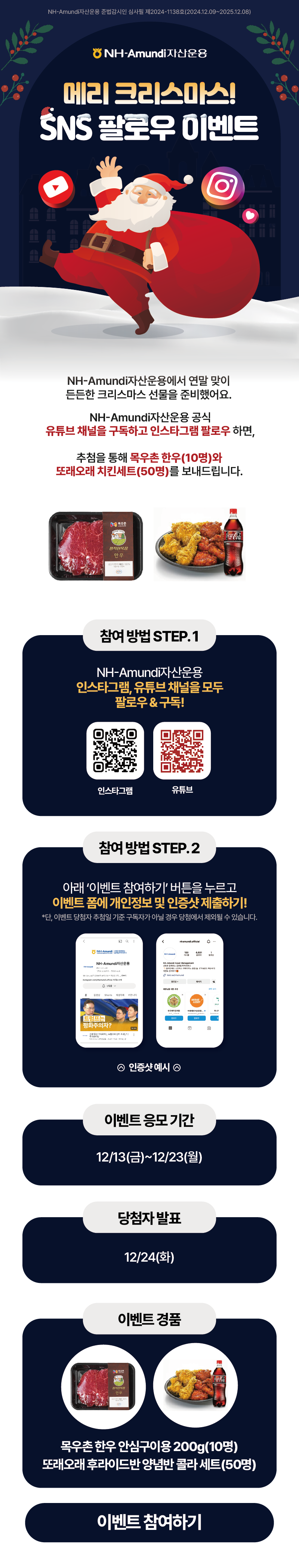 NH-Amundi자산운용 준법감시인 심사필 제2024-1138호(2024.12.09~2025.12.08) ㅣ NH-Amundi 자산운용 ㅣ 메리 크리스마스! SNS 팔로우 이벤트 ㅣ NH-Amundi자산운용에서 연말 맞이 든든한 크리스마스 선물을 준비했어요. NH-Amundi자산운용 공식 유튜브 채널을 구도하고 인스타그램 팔로우 하면, 추첨을 통해 목우촌 한우(10명)와 또래오래 치킨세트(50명)를 보내드립니다. ㅣ 참여 방법 STEP.1 NH-Amundi자산운용 인스타그램, 유튜브 채널을 모두 팔로우 & 구독 [인스타그램 QR코드] [유튜브 QR코드] ㅣ 참여 방법 STEP.2 아래 '이벤트 참여하기' 버튼을 누르고 이벤트 폼에 개인정보 및 인증샷 제출하기! *단, 이벤트 당첨자 추첨일 기준 구독자가 아닐 경우 당첨에서 제외될 수 있습니다. ㅣ 이벤트 응모 기간 12/13(금)~12/23(월) ㅣ 당첨자 발표 12/24(화) ㅣ 이벤트 경품 - 목우촌 한우 안심구이용 200g(10명) - 또래오래 후라이드반 양념반 콜라 세트(50명) ㅣ [이벤트참여하기 버튼]