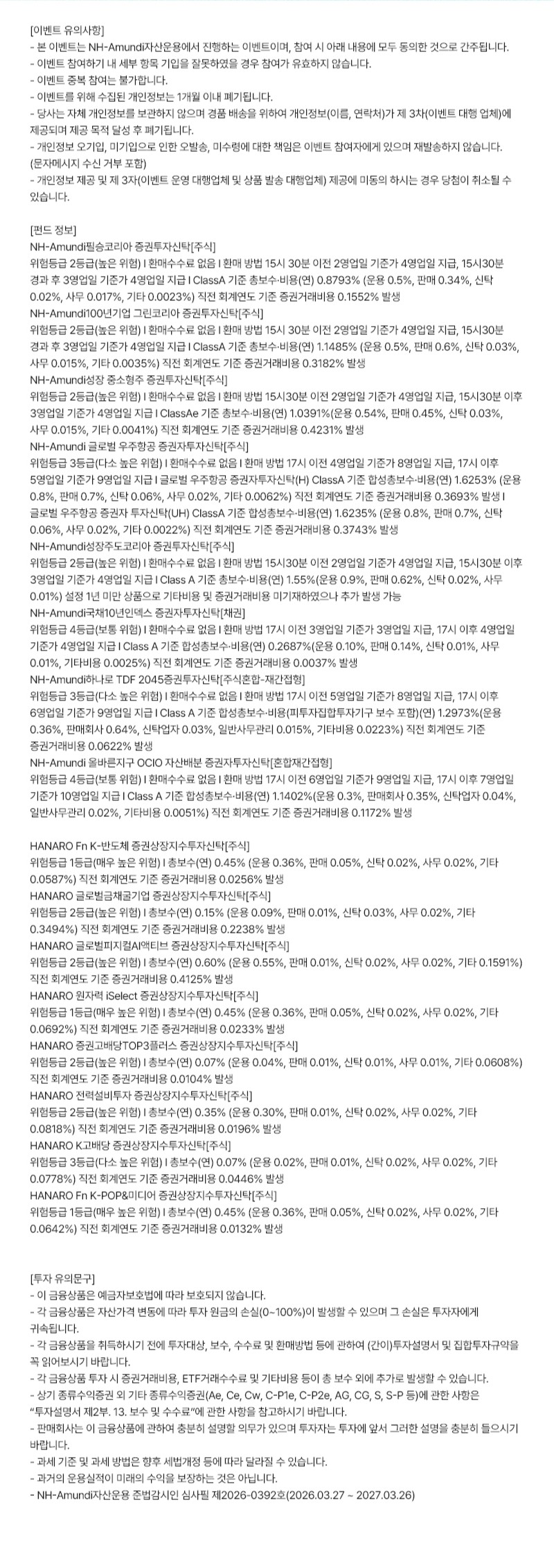 NH-Amundi자산운용 이벤트 유의사항, 펀드 정보 및 투자 유의문구가 포함된 안내 이미지로 이벤트 참여 시 동의 사항과 개인정보 처리 내용, 펀드별 위험등급, 수수료, 환매 기준 및 투자 관련 유의사항이 상세히 기재된 텍스트 중심 안내 화면.  이벤트 유의사항으로 NH-Amundi자산운용에서 진행하는 이벤트 참여 시 조건 동의 간주, 부정 참여 시 당첨 취소, 중복 참여 불가, 개인정보 1개월 내 파기, 당첨자 개인정보 제3자 제공, 오기입 및 미수령 책임은 참여자에게 있음, 개인정보 제공 미동의 시 당첨 취소 가능 등의 내용이 포함됨.  펀드 정보 영역에는 NH-Amundi 글로벌증권 증권투자신탁[주식], NH-Amundi 글로벌인컴 그린코리아 증권투자신탁[주식], NH-Amundi 성장중소형주 증권투자신탁[주식], NH-Amundi 글로벌 우주항공 증권투자신탁[주식], NH-Amundi 성장주코리아 증권투자신탁[주식], NH-Amundi 국채10년인덱스 증권투자신탁[채권], NH-Amundi HANARO TDF 2045 증권투자신탁[주식혼합-자산배분형], NH-Amundi 올바른자산 OCIO 자산배분 증권투자신탁[혼합자산형] 등 다수 펀드의 위험등급, 총보수, 환매 기준, 비용 및 증권거래비용 정보가 표 형식 없이 나열되어 있음.  또한 HANARO Fn K-반도체 증권상장지수투자신탁[주식], HANARO 글로벌금리증권 투자신탁[주식], HANARO 글로벌피지컬AI 액티브 증권상장지수투자신탁[주식], HANARO 원자력 Select 증권상장지수투자신탁[주식], HANARO 글로벌방산TOP3플러스 증권상장지수투자신탁[주식], HANARO 건설투자 증권상장지수투자신탁[주식], HANARO K-콘텐츠 증권상장지수투자신탁[주식], HANARO Fn K-POP&미디어 증권상장지수투자신탁[주식] 등의 ETF 상품 정보와 총보수 및 증권거래비용이 함께 안내됨.  하단 투자 유의문구로 예금자보호 비대상, 원금 손실 가능성, 투자 전 설명서 확인 필요, 추가 비용 발생 가능, 세제 변경 가능성, 과거 운용실적이 미래 수익을 보장하지 않음 등의 내용과 함께 NH-Amundi자산운용 준법감시인 심사필 제2026-0392호(2026.03.27~2027.03.26) 문구가 포함된 투자 안내 이미지.
