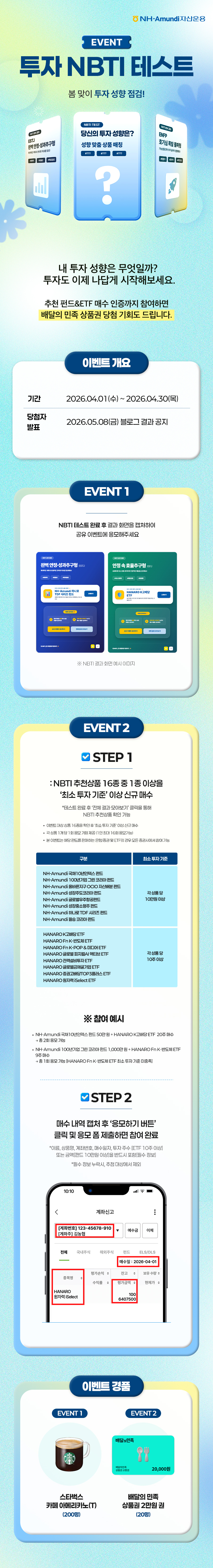 NH-Amundi자산운용 로고와 함께 ‘EVENT 투자 NBTI 테스트’ 제목이 표시된 이벤트 안내 이미지로 봄 맞이 투자 성향 점검을 주제로 한 참여형 이벤트 화면이며 중앙에 ‘당신의 투자 성향은? 성향을 알려줘!’ 문구와 카드 UI 형태의 그래픽이 배치된 구성.  “내 투자 성향은 무엇일까? 투자도 NBTI 테스트로 시작해보세요.”라는 안내 문구와 함께 추천 펀드·ETF 매수 인증까지 참여하면 배달의 민족 상품권 당첨 기회를 제공하는 이벤트 내용이 포함됨.  이벤트 개요로 기간은 2026년 4월 1일 수요일부터 2026년 4월 30일 목요일까지이며 당첨자 발표는 2026년 5월 8일 금요일 블로그를 통해 공지됨.  EVENT 1은 NBTI 테스트 완료 후 결과 화면을 캡처하여 공유 이벤트에 응모하는 방식으로 테스트 결과 예시 이미지가 함께 제시됨.  EVENT 2는 STEP 1에서 NBTI 추천상품 중 1종을 1주 이상 또는 투자 기준 이상 금액 매수하고 STEP 2에서 매수 내역 캡처 후 ‘응모하기’ 버튼을 통해 제출하는 방식으로 진행되며 펀드 및 ETF 기준 상품 목록과 참여 예시, 매수 인증 화면 예시가 포함됨.  이벤트 경품으로 EVENT 1은 스타벅스 카페 아메리카노 Tall 200명, EVENT 2는 배달의 민족 상품권 2만원권 20명에게 제공되는 투자 성향 테스트 참여 이벤트 안내 이미지.