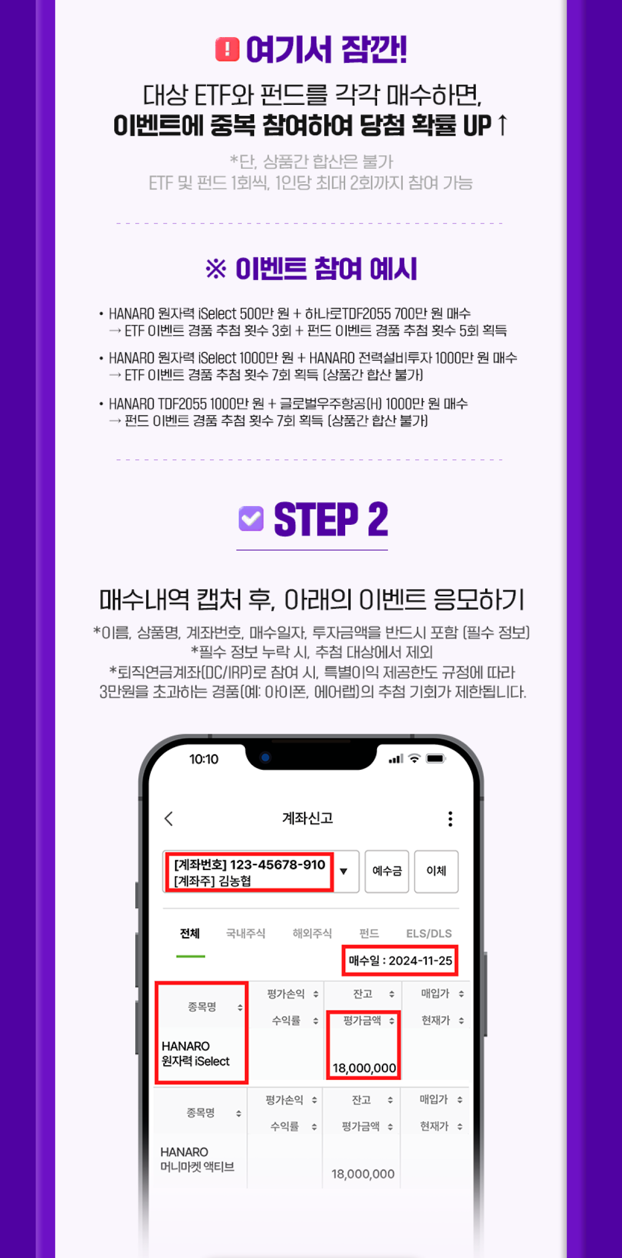 !여기서 잠깐! 대상 ETF와 펀드를 각각 매수하면 이벤트에 중복 참여하여 당첨 확률 UP *단, 상품간 합산은 불가 ETF 및 펀드 1회씩, 1인당 최대 2회까지 참여 가능 ㅣ *이벤트 참여 예시 - HANARO 원자력 iSelect 500만 원 + 하나로 TDF2055 700만 원 매수 -> ETF 이벤트 경품 추첨 횟수 3회 + 펀드 이벤트 경품 추첨 횟수 5회 획득 - HANARO 원자력 iSelect 1,000만 원 + HANARO 전력설비투자 1,000만 원 매수 -> ETF 이벤트 경품 추첨 횟수 7회 획득(상품간 합산 불가) - HANARO TDF2055 1,000만 원 + 글로벌우주항공(H)1,000만 원 매수 -> 펀드 이벤트 경품 추첨 횟수 7회 획득(상품간 합산 불가) ㅣ STEP 2 매수내역 캡처 후, 아래의 이벤트 응모하기 *이름, 상품명, 계좌번호, 매수일자, 투자금액을 반드시 포함(필수 정보) *필수 정보 누락 시, 추첨 대상에서 제외 *퇴직연금계좌(DC/IRP)로 참여 시, 특별이익 제공한도 규정에 따라 3만 원을 초과하는 경품(예: 아이폰, 에어랩)의 추첨 기회가 제한됩니다.