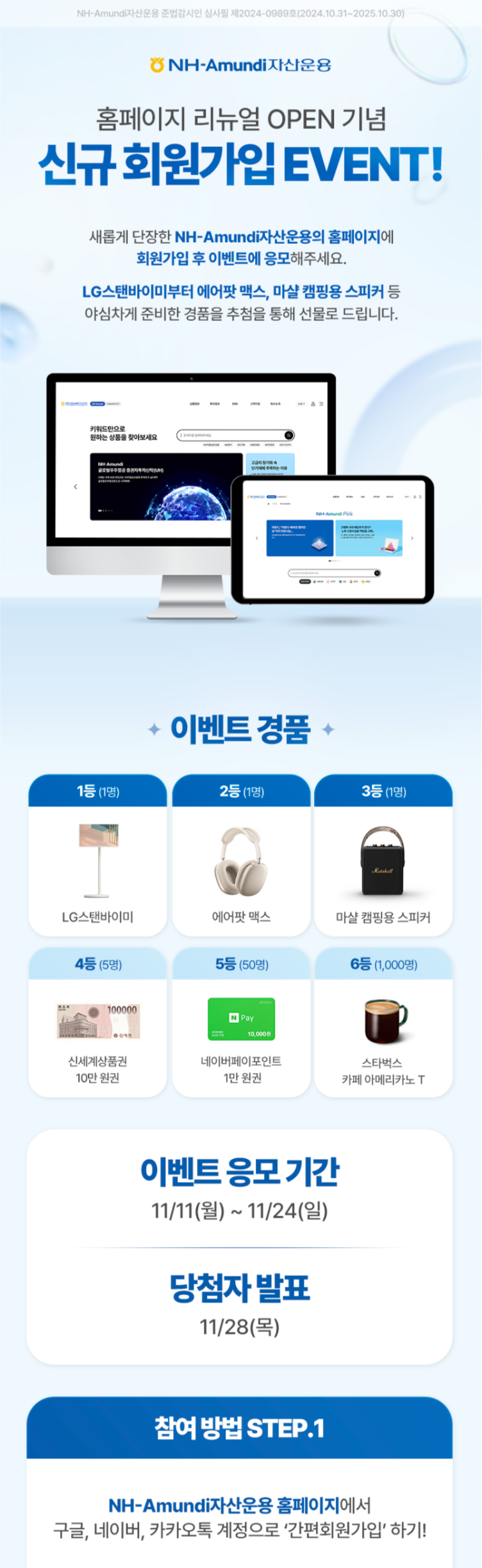 NH-Amundi자산운용 준법감시인 심사필 제2024-0989호(2024.10.31~2025.10.30) ㅣ NH-Amundi자산운용 ㅣ 홈페이지 리뉴얼 OPEN 기념 신규 회원가입 EVENT! ㅣ 새롭게 단장한 NH-Amundi자산운용의 홈페이지에 회원가입 후 이벤트에 응모해주세요. LG스탠바이미부터 에어팟 맥스, 마샬 캠핑용 스피커 등 야심차게 준비한 경품을 추첨을 통해 선물로 드립니다. ㅣ 이벤트 경품 -1등(1명) LG스탠바이미 - 2등(1명) 에어팟 맥스 - 3등(1명) 마샬 캠핑용 스피커 - 4등(5명) 신세계상품권 10만 원권 - 5등(50명) 네이버페이 포인트 1만 원권 - 6등(1,000명) 스타벅스 카페 아메리카노 T ㅣ 이벤트 응모기간 11/11(월) ~ 11/24(일) ㅣ 당첨자 발표 11/28(목) ㅣ 참여 방법 STEP.1 NH-Amundi자산운용 홈페이지에서 구글, 네이버, 카카오톡 계정으로 '간편회원가입' 하기! 