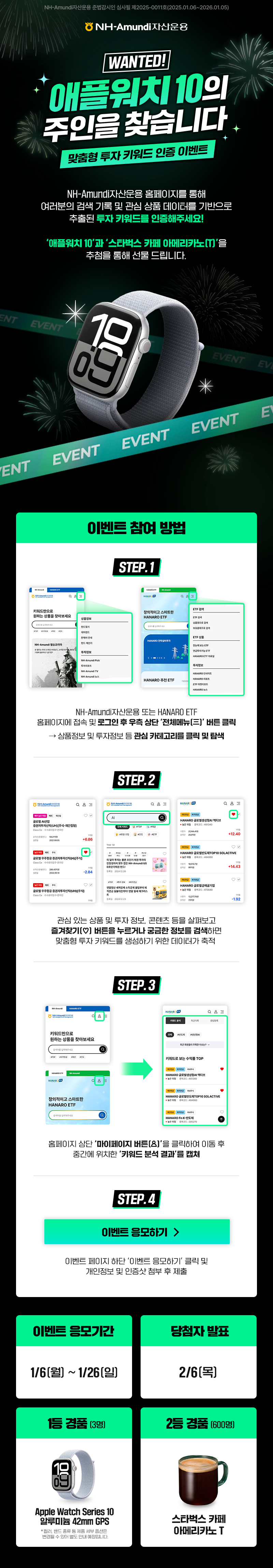 NH-Amundi자산운용 준법감시인 심사필 제2025-0011호(2025.01.06~2026.01.05) ㅣ NH-Amundi자산운용 ㅣ WANTED! 애플워치 10의 주인을 찾습니다 맞춤형 투자 키워드 인증 이벤트 ㅣ NH-Amundi자산운용 홈페이지를 통해 여러분의 검색 기록 및 관심 상품 데이터를 기반으로 추출된 투자 키워드를 인증해주세요! '애플워키 10'과 '스타벅스 카페 아메리카노(T)'을 추첨을 통해 선물 드립니다. ㅣ 이벤트 참여방법 STEP.1 NH-Amundi자산운용 또는 HANARO ETF 홈페이지에 접속 및 로그인 후 우측 상단 '전체메뉴' 버튼 클릭 -> 상품정보 및 투자정보 등 관심 카테고리를 클릭 및 탐색 STEP.2 관심 있는 상품 및 투자 정보, 콘텐츠 등을 살펴보고 즐겨찾기 버튼을 누르거나 궁금한 정보를 검색하면 맞춤형 투자 키워드를 생성하기 위한 데이터가 축적 STEP.3 홈페이지 상단 '마이페이지 버튼'을 클릭하여 이동 후 중간에 위치한 '키워드 분석 결과'를 캡쳐 STEP.4 [이벤트 응모하기] 버튼 / 이벤트 페이지 하단 '이벤트 응모하기' 클릭 및 개인정보 및 인증샷 첨부 후 제출 ㅣ 이벤트 응모기간 1/6(월) ~ 1/26(일) ㅣ 당첨자 발표 2/6(목) ㅣ 1등 경품(3명) Apple Watch Series 10 알루미늄 42mm GPS *컬러, 밴드 종류 등 제품 세부 옵션은 변경될 수 있어 별도 안내 예정입니다. ㅣ 2등 경품(600명) 스타벅스 카페 아메리카노 T