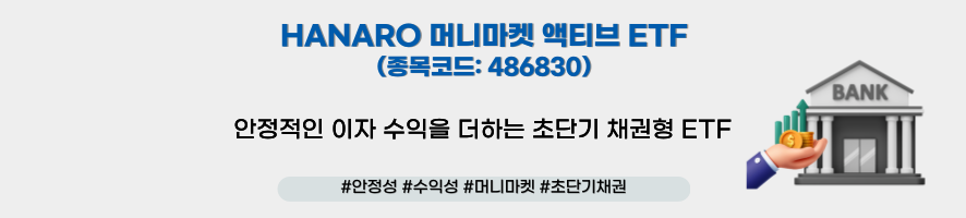 ### 제목: HANARO 머니마켓 액티브 ETF    **이미지 설명:**   NH-Amundi의 "HANARO 머니마켓 액티브 ETF" 상품을 소개하는 홍보 이미지로, 초단기 채권형 ETF 상품의 안정적인 수익성을 강조하고 있습니다.    ---  ### **주요 구성 요소:**    1. **메인 문구:**      - "HANARO 머니마켓 액티브 ETF"      - **종목코드:** 486830      - **설명:**        - "안정적인 이자 수익을 담아내는 초단기 채권형 ETF"    2. **해시태그:**      - #안정성 #수익성 #머니마켓 #초단기채권    3. **비주얼 요소:**      - **우측 그래픽:**        - **은행 건물 아이콘:** 채권 시장 및 금융 안정성을 상징.        - **손과 동전 이미지:** 안정적인 금리 기반의 이자 수익 제공을 시각적으로 표현.    4. **배경:** 흰색 바탕에 파란색 텍스트와 아이콘을 사용하여 신뢰감을 높이고 깔끔한 시각적 표현을 제공.  
