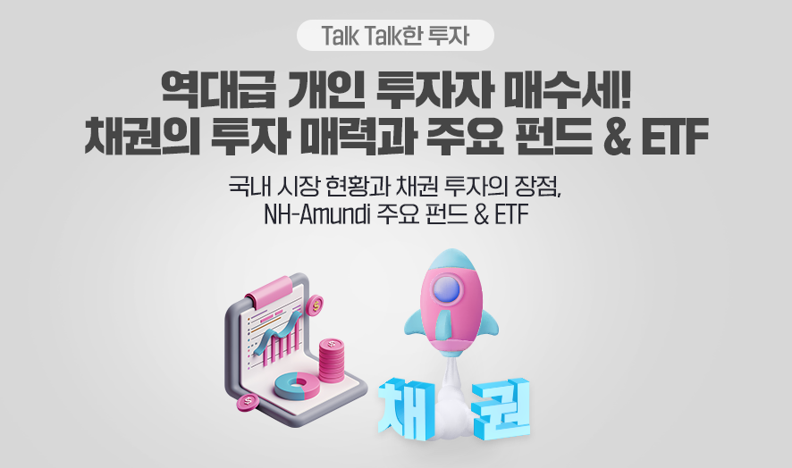 ### 제목: 역대급 개인 투자자 매수세! 채권의 투자 매력과 주요 펀드 & ETF    **이미지 설명:**   이 이미지는 개인 투자자의 채권 투자와 관련하여, 채권의 매력과 NH-Amundi가 제공하는 펀드 및 ETF 상품을 소개하는 메시지를 담고 있습니다.    ---  ### **주요 구성 요소:**    1. **메인 타이틀:**      - **"역대급 개인 투자자 매수세! 채권의 투자 매력과 주요 펀드 & ETF"**      - **부제:**        - "국내 시장 현황과 채권 투자의 장점, NH-Amundi 주요 펀드 & ETF"    2. **비주얼 요소:**      - **좌측:**        - 그래프와 통계 데이터 화면(파란색 화살표와 그래프 상승 곡선), 물주전자 모양의 동전 투입 아이콘이 채권 투자의 성장성을 상징.      - **우측:**        - 핑크색과 파란색으로 강조된 로켓 모양의 아이콘과 "채권"이라는 파란색 텍스트.      - **배경:** 전체적으로 흰색과 회색 톤을 사용해 직관적이고 깔끔한 분위기를 연출.  