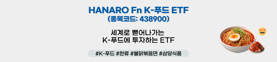 ### 제목: HANARO Fn K-푸드 ETF    - **종목코드:** 438900   - **설명:**     - 세계로 뻗어나가는 K-푸드에 투자하는 ETF    ---  ### 해시태그:   #K-푸드 #한류 #불닭볶음면 #삼양식품    ---  ### 이미지 구성 요소:    1. **텍스트:**      - ETF 상품명과 함께 K-푸드에 투자한다는 명확한 설명문 제공.      - 종목코드(438900)를 통해 ETF 상품을 식별 가능.    2. **오른쪽 아이콘:**      - **라면과 계란 토핑 이미지:** 한류를 대표하는 K-푸드인 불닭볶음면을 시각적으로 강조.      - **웃는 이모티콘:** ETF 상품의 긍정적이고 친근한 이미지를 유도.    3. **디자인:**      - 흰색 배경 아래 단순하면서도 강렬한 텍스트와 라면 이미지로 K-푸드의 글로벌 인기를 직관적으로 전달.    ---