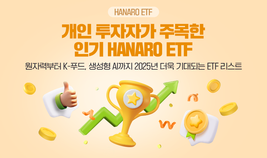 ### **제목:** 개인 투자자가 주목한 인기 HANARO ETF    **이미지 설명:**   NH-Amundi의 HANARO ETF 중 개인 투자자들에게 주목받는 상품들을 소개하는 홍보 이미지로, 주요 테마와 기대되는 ETF 리스트를 강조합니다.    ---  ### **주요 문구:**   - **타이틀:**     - "개인 투자자가 주목한 인기 HANARO ETF"   - **설명:**     - "원자력부터 K-푸드, 생성형 AI까지 2025년 더욱 기대되는 ETF 리스트"    ---  ### **비주얼 요소:**   1. **이미지 중심:**      - **황금 트로피:** HANARO ETF가 상징하는 성공과 인기의 상징.      - **화살표:** 성장 가능성과 발전 방향을 상징.      - **동전과 금화:** 투자와 수익을 시각적으로 표현.    2. **배경 디자인:**      - 밝은 톤의 배경과 트로피의 황금색이 조화를 이루며 미래지향적이고 긍정적인 투자 이미지를 전달.  