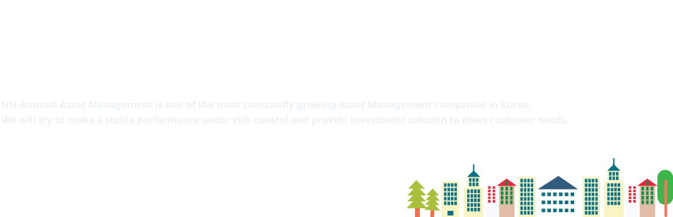 In 2003, NH-Amundi Asset Management was established as a joint venture with 
						one of the biggest Financial Group in Korea, NHFG and global Asset Management Amundi.
						NH-Amundi Asset Management is one of the most constantly growing Asset Management companies in Korea. 
						We will try to make a stable performance under risk control and provide investment solution to meet customer needs.